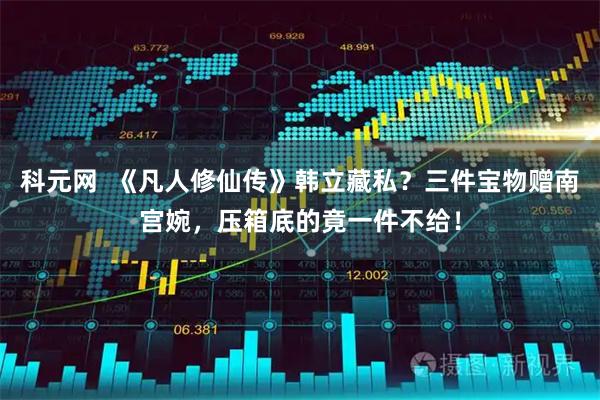 科元网  《凡人修仙传》韩立藏私?三件宝物赠南宫婉,压箱底的竟一件不给!