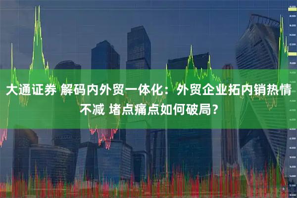 大通证券 解码内外贸一体化:外贸企业拓内销热情不减 堵点痛点如何破局?