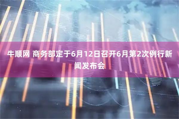 牛顺网 商务部定于6月12日召开6月第2次例行新闻发布会