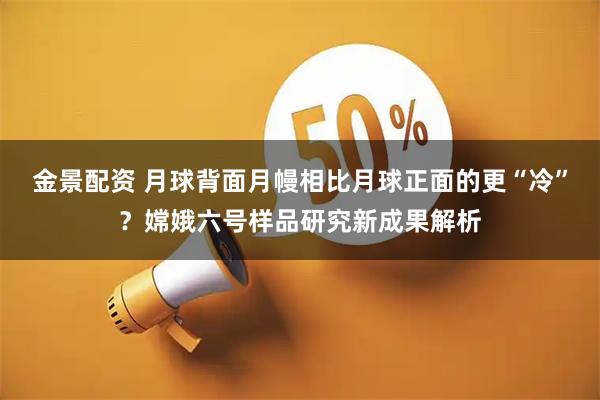金景配资 月球背面月幔相比月球正面的更“冷”?嫦娥六号样品研究新成果解析