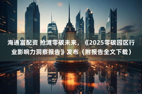 海通富配资 抢滩零碳未来，《2025零碳园区行业影响力洞察报告》发布（附报告全文下载）