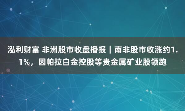 泓利财富 非洲股市收盘播报|南非股市收涨约1.1%,因帕拉白金控股等贵金属矿业股领跑