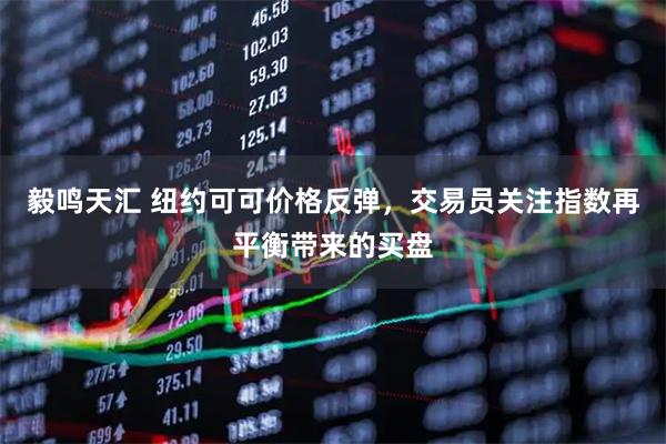 毅鸣天汇 纽约可可价格反弹，交易员关注指数再平衡带来的买盘