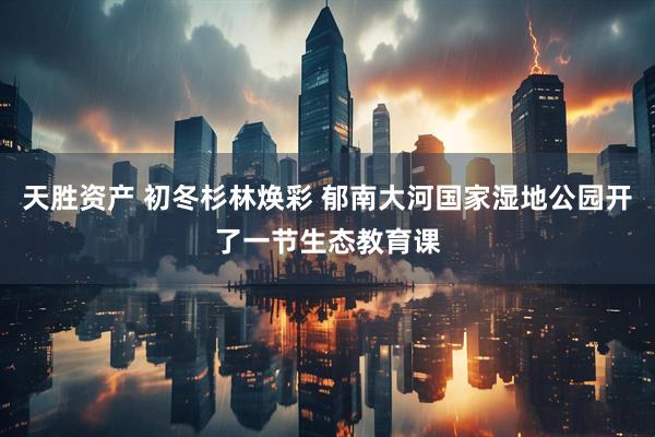 天胜资产 初冬杉林焕彩 郁南大河国家湿地公园开了一节生态教育课