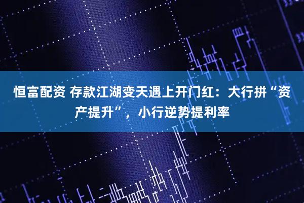 恒富配资 存款江湖变天遇上开门红：大行拼“资产提升”，小行逆势提利率
