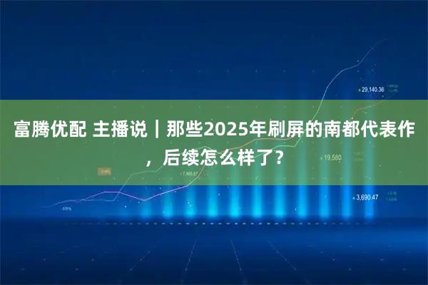 富腾优配 主播说｜那些2025年刷屏的南都代表作，后续怎么样了？