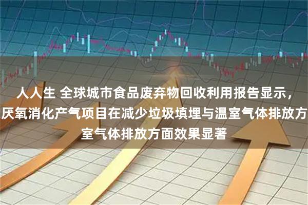人人生 全球城市食品废弃物回收利用报告显示，厨余堆肥与厌氧消化产气项目在减少垃圾填埋与温室气体排放方面效果显著