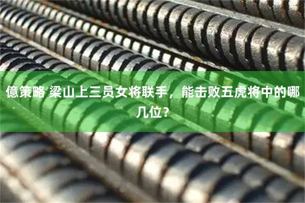 億策略 梁山上三员女将联手,能击败五虎将中的哪几位?