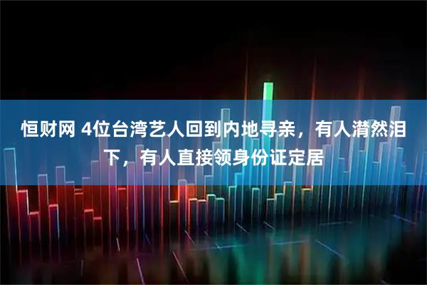 恒财网 4位台湾艺人回到内地寻亲，有人潸然泪下，有人直接领身份证定居