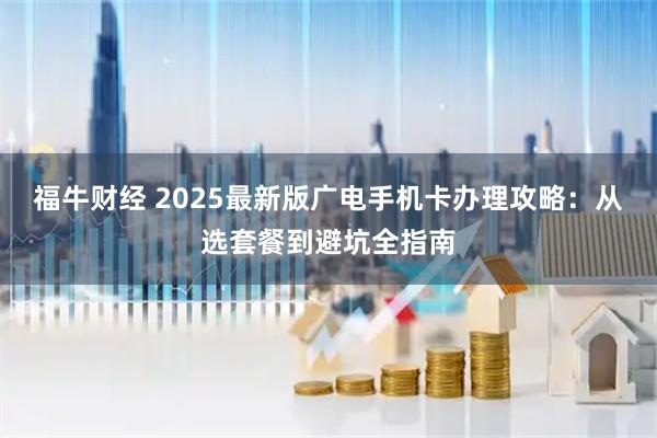 福牛财经 2025最新版广电手机卡办理攻略：从选套餐到避坑全指南