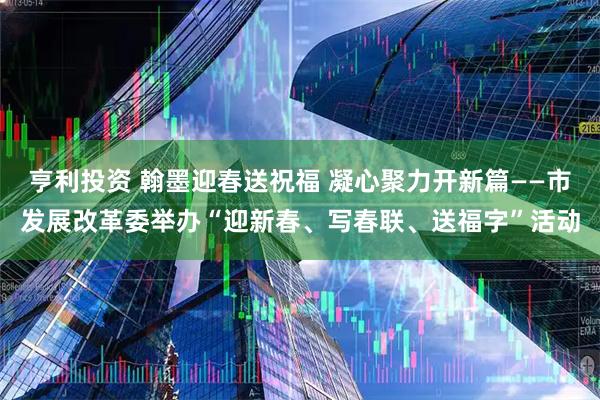 亨利投资 翰墨迎春送祝福 凝心聚力开新篇——市发展改革委举办“迎新春、写春联、送福字”活动